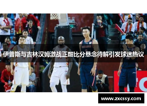 伊普斯与吉林汉姆激战正酣比分悬念待解引发球迷热议