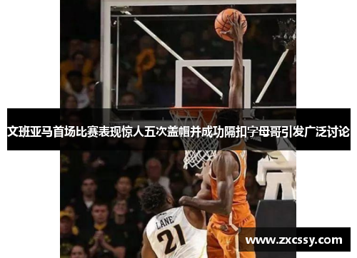 文班亚马首场比赛表现惊人五次盖帽并成功隔扣字母哥引发广泛讨论 文班亚马首场比赛表现惊人五次盖帽并成功隔扣字母哥引发广泛讨论